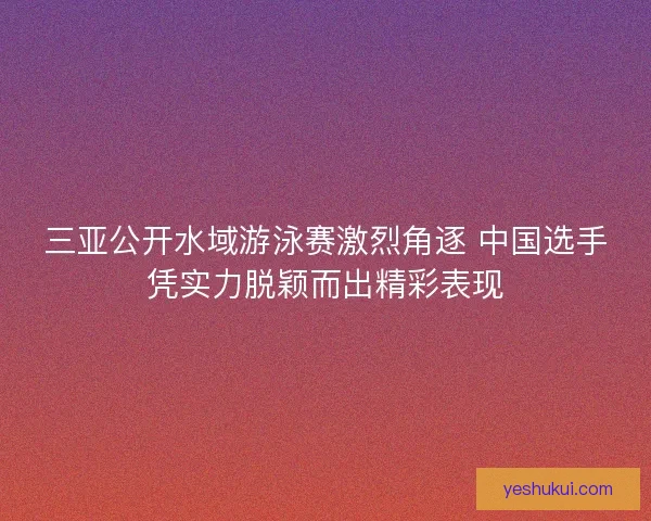三亚公开水域游泳赛激烈角逐 中国选手凭实力脱颖而出精彩表现