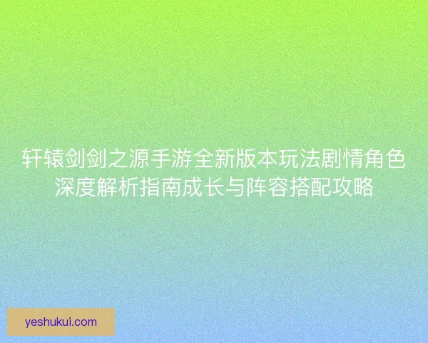 轩辕剑剑之源手游全新版本玩法剧情角色深度解析指南成长与阵容搭配攻略